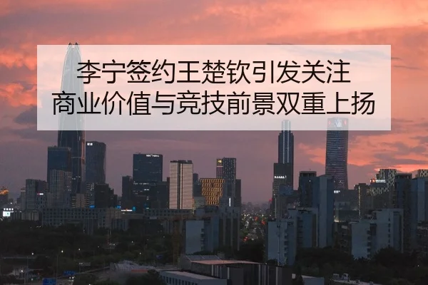 李宁签约王楚钦引发关注 商业价值与竞技前景双重上扬